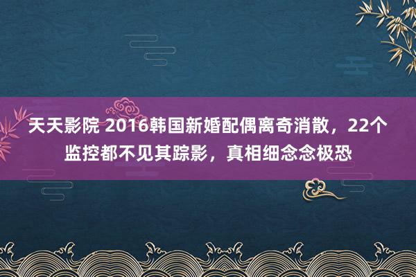 天天影院 2016韩国新婚配偶离奇消散，22个监控都不见其踪影，真相细念念极恐