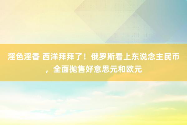 淫色淫香 西洋拜拜了！俄罗斯看上东说念主民币，全面抛售好意思元和欧元