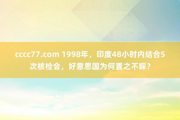 cccc77.com 1998年，印度48小时内结合5次核检会，好意思国为何置之不睬？