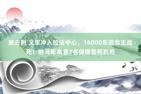 就去射 义军冲入拉法中心，16000东说念主战死！哈马斯高官7名保镖誓死抗拒