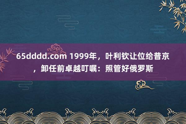 65dddd.com 1999年，叶利钦让位给普京，卸任前卓越叮嘱：照管好俄罗斯