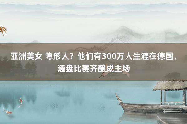 亚洲美女 隐形人？他们有300万人生涯在德国，通盘比赛齐酿成主场