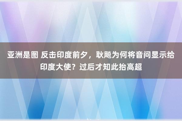 亚洲是图 反击印度前夕，耿飚为何将音问显示给印度大使？过后才知此抬高超