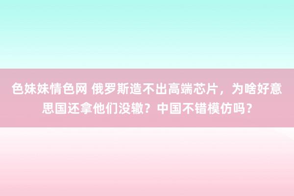 色妹妹情色网 俄罗斯造不出高端芯片，为啥好意思国还拿他们没辙？中国不错模仿吗？