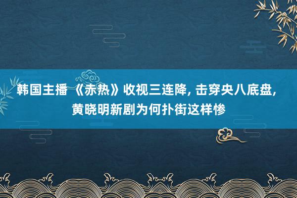 韩国主播 《赤热》收视三连降, 击穿央八底盘, 黄晓明新剧为何扑街这样惨