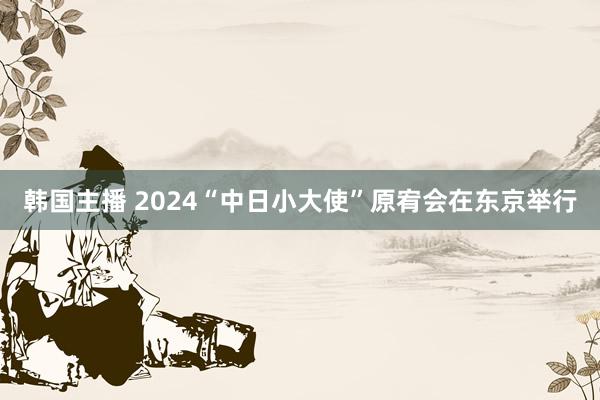 韩国主播 2024“中日小大使”原宥会在东京举行