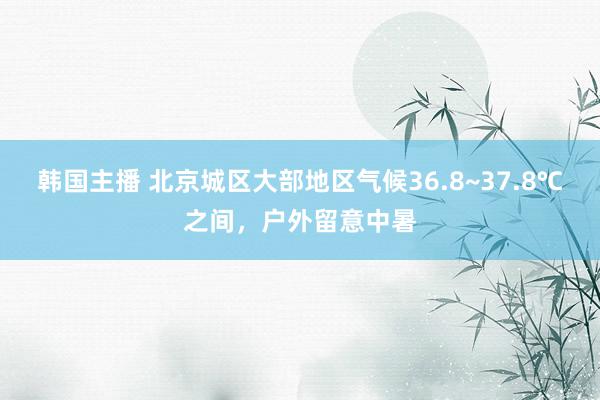 韩国主播 北京城区大部地区气候36.8~37.8℃之间，户外留意中暑