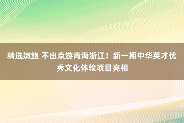 精选嫩鲍 不出京游青海浙江！新一期中华英才优秀文化体验项目亮相