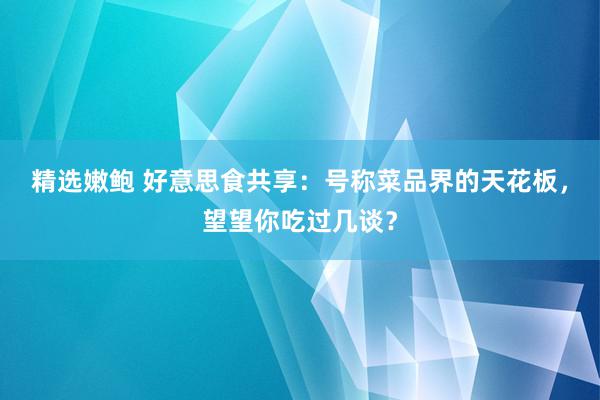 精选嫩鲍 好意思食共享：号称菜品界的天花板，望望你吃过几谈？