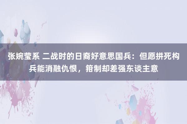 张婉莹系 二战时的日裔好意思国兵：但愿拼死构兵能消融仇恨，箝制却差强东谈主意