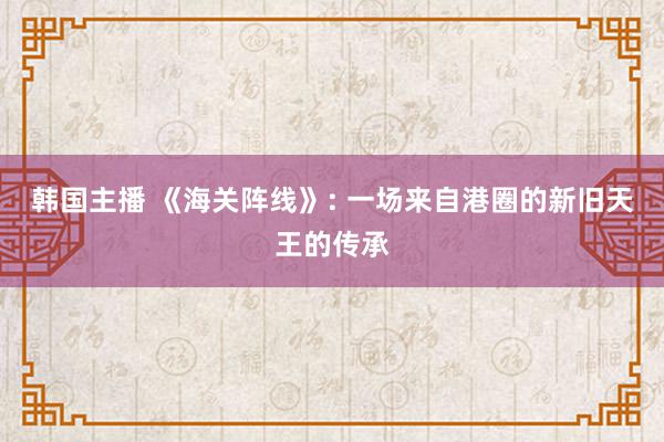 韩国主播 《海关阵线》: 一场来自港圈的新旧天王的传承