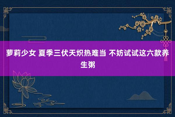 萝莉少女 夏季三伏天炽热难当 不妨试试这六款养生粥