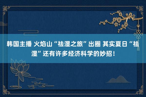 韩国主播 火焰山“祛湿之旅”出圈 其实夏日“祛湿”还有许多经济科学的妙招！