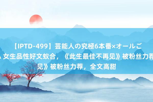 【IPTD-499】芸能人の究極6本番×オールごっくん AYA 女生品性好文蚁合，《此生最佳不再见》被粉丝力荐，全文高甜