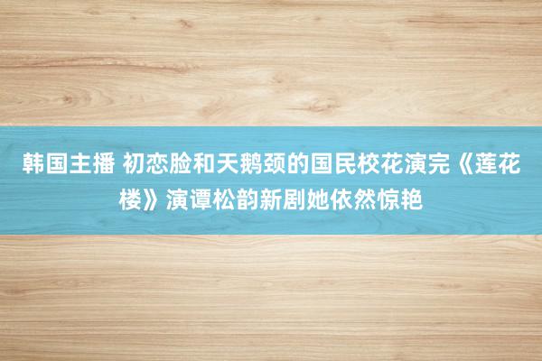 韩国主播 初恋脸和天鹅颈的国民校花演完《莲花楼》演谭松韵新剧她依然惊艳