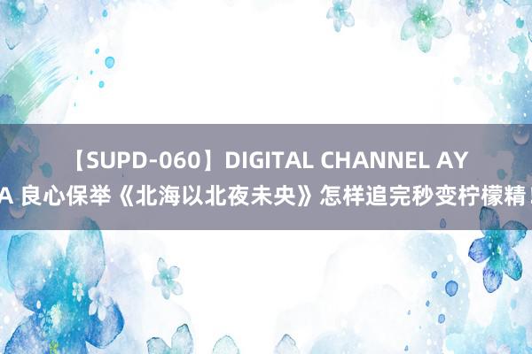 【SUPD-060】DIGITAL CHANNEL AYA 良心保举《北海以北夜未央》怎样追完秒变柠檬精！