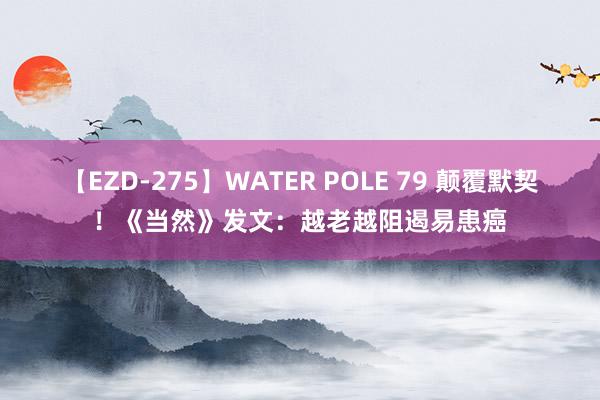 【EZD-275】WATER POLE 79 颠覆默契！《当然》发文：越老越阻遏易患癌