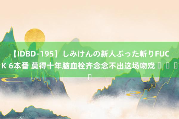 【IDBD-195】しみけんの新人ぶった斬りFUCK 6本番 莫得十年脑血栓齐念念不出这场吻戏 ​​​