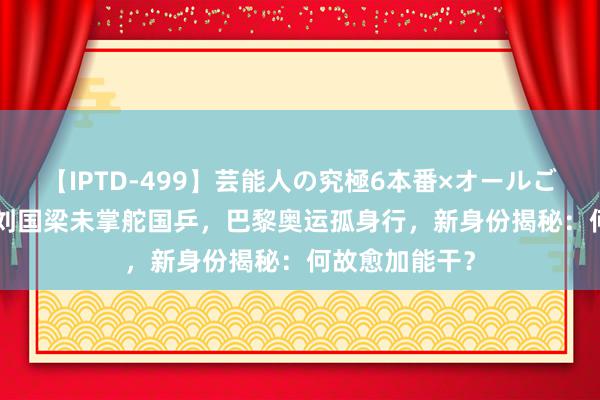 【IPTD-499】芸能人の究極6本番×オールごっくん AYA 刘国梁未掌舵国乒，巴黎奥运孤身行，新身份揭秘：何故愈加能干？