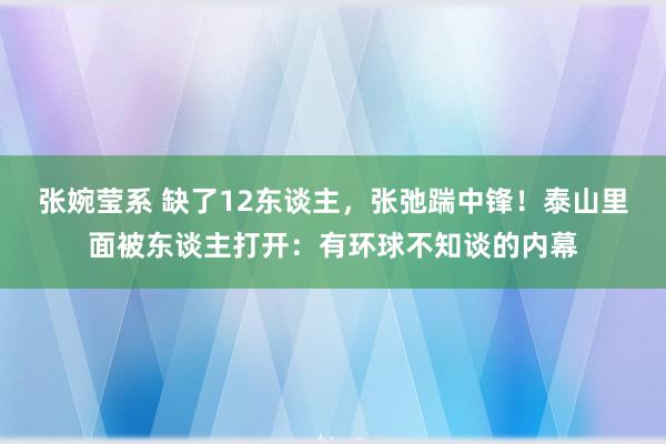 张婉莹系 缺了12东谈主，张弛踹中锋！泰山里面被东谈主打开：有环球不知谈的内幕