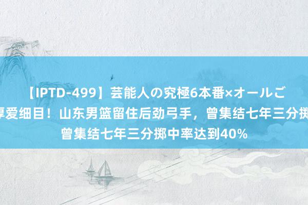 【IPTD-499】芸能人の究極6本番×オールごっくん AYA 厚爱细目！山东男篮留住后劲弓手，曾集结七年三分掷中率达到40%