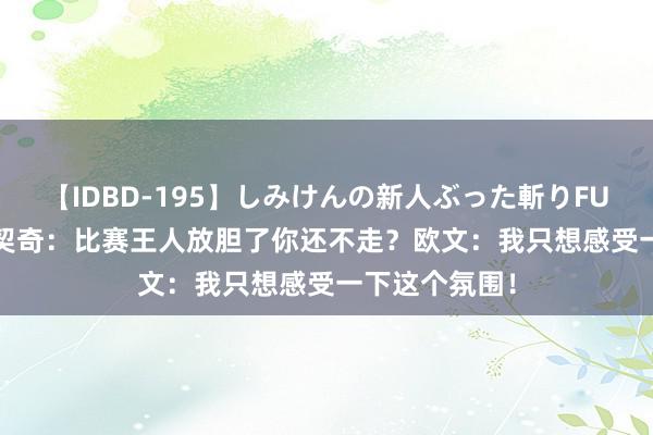 【IDBD-195】しみけんの新人ぶった斬りFUCK 6本番 东契奇：比赛王人放胆了你还不走？欧文：我只想感受一下这个氛围！