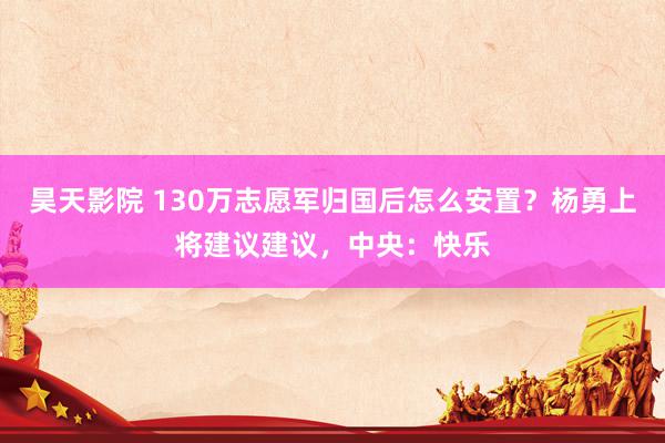 昊天影院 130万志愿军归国后怎么安置？杨勇上将建议建议，中央：快乐