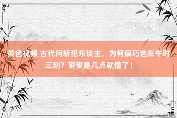 黄色视频 古代问斩犯东谈主，为何偏巧选在午时三刻？望望是几点就懂了！