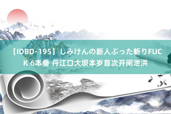 【IDBD-195】しみけんの新人ぶった斬りFUCK 6本番 丹江口大坝本岁首次开闸泄洪