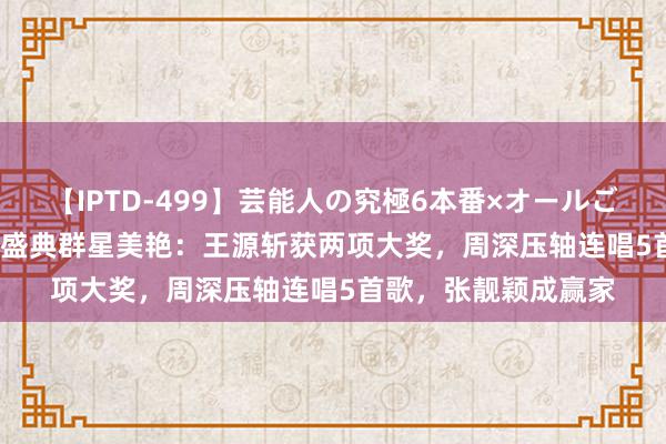 【IPTD-499】芸能人の究極6本番×オールごっくん AYA TMEA盛典群星美艳：王源斩获两项大奖，周深压轴连唱5首歌，张靓颖成赢家