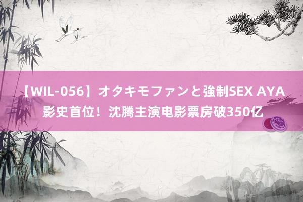 【WIL-056】オタキモファンと強制SEX AYA 影史首位！沈腾主演电影票房破350亿