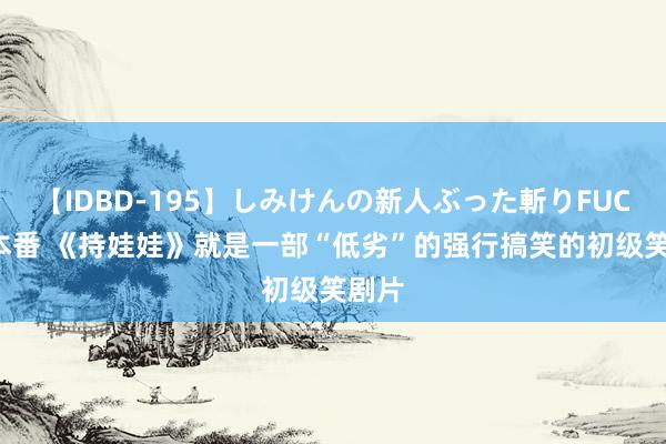 【IDBD-195】しみけんの新人ぶった斬りFUCK 6本番 《持娃娃》就是一部“低劣”的强行搞笑的初级笑剧片