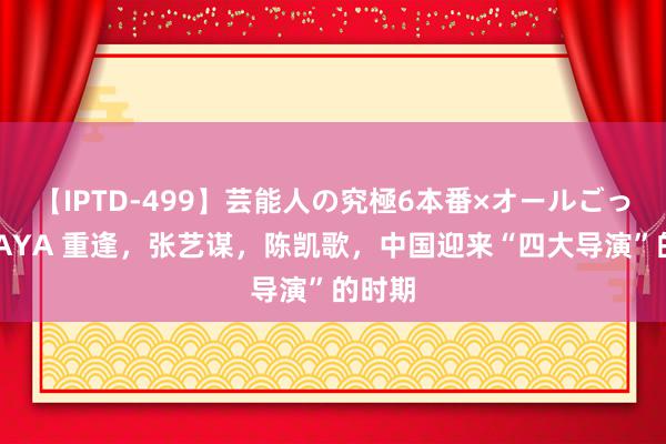 【IPTD-499】芸能人の究極6本番×オールごっくん AYA 重逢，张艺谋，陈凯歌，中国迎来“四大导演”的时期