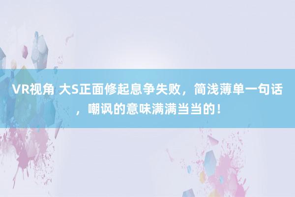 VR视角 大S正面修起息争失败，简浅薄单一句话，嘲讽的意味满满当当的！