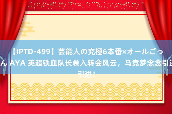 【IPTD-499】芸能人の究極6本番×オールごっくん AYA 英超铁血队长卷入转会风云，马竞梦念念引进！