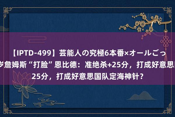 【IPTD-499】芸能人の究極6本番×オールごっくん AYA 40岁詹姆斯“打脸”恩比德：准绝杀+25分，打成好意思国队定海神针？