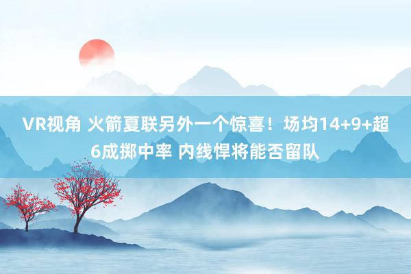 VR视角 火箭夏联另外一个惊喜！场均14+9+超6成掷中率 内线悍将能否留队