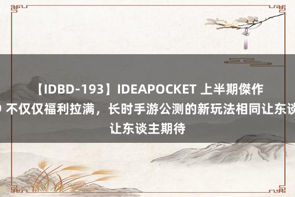 【IDBD-193】IDEAPOCKET 上半期傑作集2009 不仅仅福利拉满，长时手游公测的新玩法相同让东谈主期待