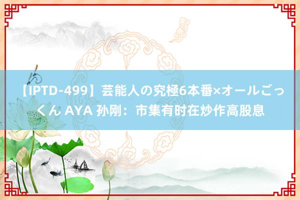 【IPTD-499】芸能人の究極6本番×オールごっくん AYA 孙刚：市集有时在炒作高股息