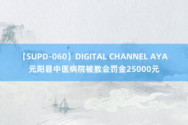 【SUPD-060】DIGITAL CHANNEL AYA 元阳县中医病院被教会罚金25000元