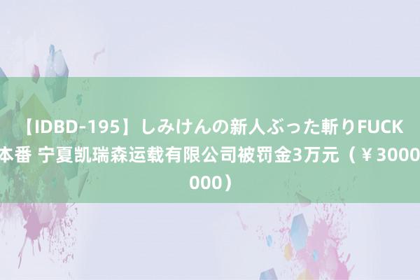 【IDBD-195】しみけんの新人ぶった斬りFUCK 6本番 宁夏凯瑞森运载有限公司被罚金3万元（￥30000）