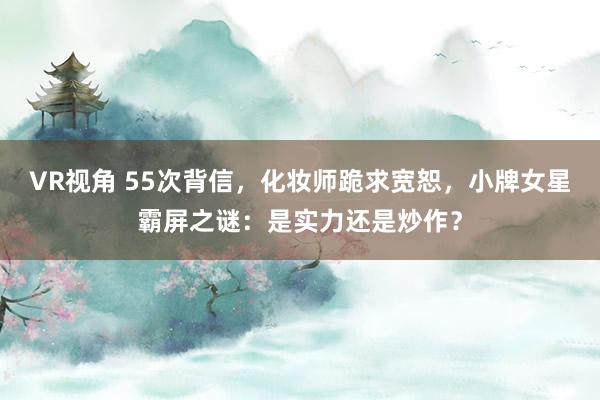 VR视角 55次背信，化妆师跪求宽恕，小牌女星霸屏之谜：是实力还是炒作？