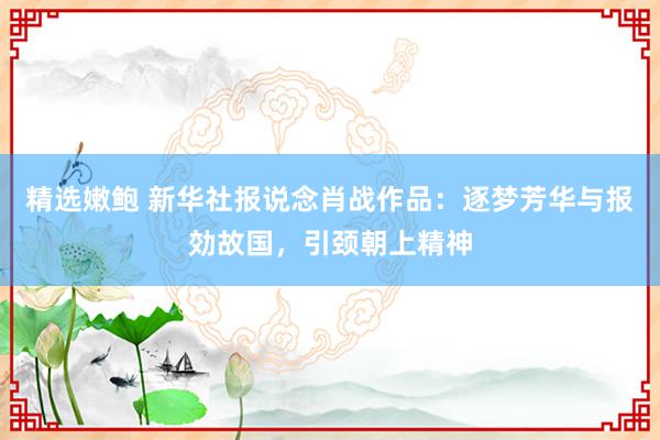 精选嫩鲍 新华社报说念肖战作品：逐梦芳华与报効故国，引颈朝上精神