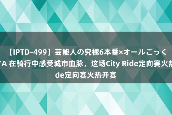 【IPTD-499】芸能人の究極6本番×オールごっくん AYA 在骑行中感受城市血脉，这场City Ride定向赛火热开赛