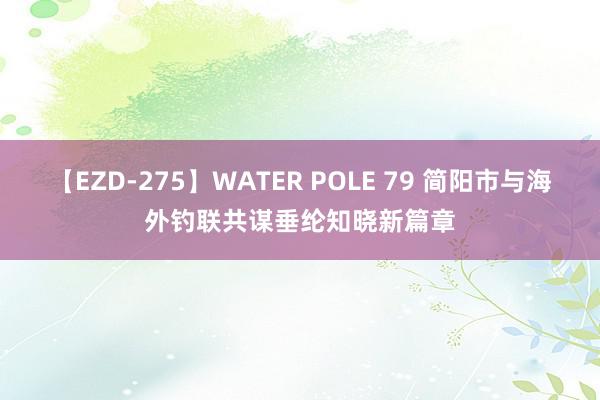 【EZD-275】WATER POLE 79 简阳市与海外钓联共谋垂纶知晓新篇章