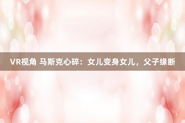 VR视角 马斯克心碎：女儿变身女儿，父子缘断