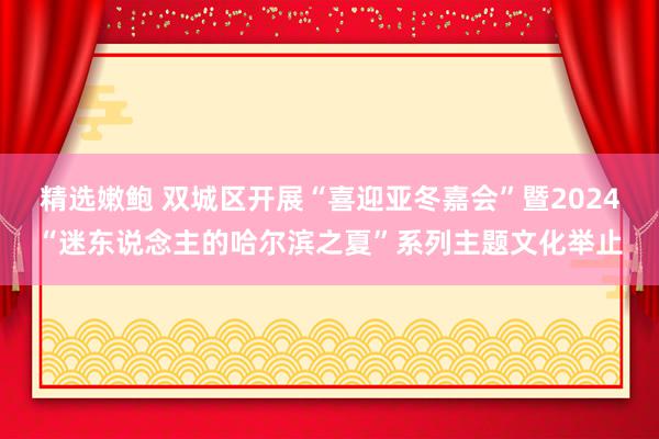 精选嫩鲍 双城区开展“喜迎亚冬嘉会”暨2024“迷东说念主的哈尔滨之夏”系列主题文化举止