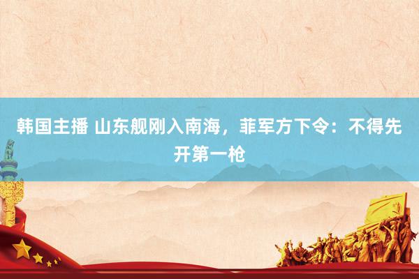 韩国主播 山东舰刚入南海，菲军方下令：不得先开第一枪