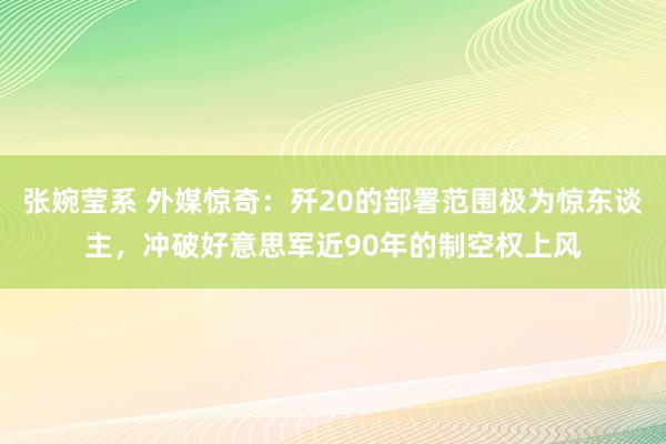 张婉莹系 外媒惊奇：歼20的部署范围极为惊东谈主，冲破好意思军近90年的制空权上风