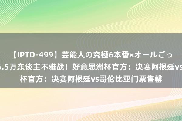 【IPTD-499】芸能人の究極6本番×オールごっくん AYA 将有超6.5万东谈主不雅战！好意思洲杯官方：决赛阿根廷vs哥伦比亚门票售罄